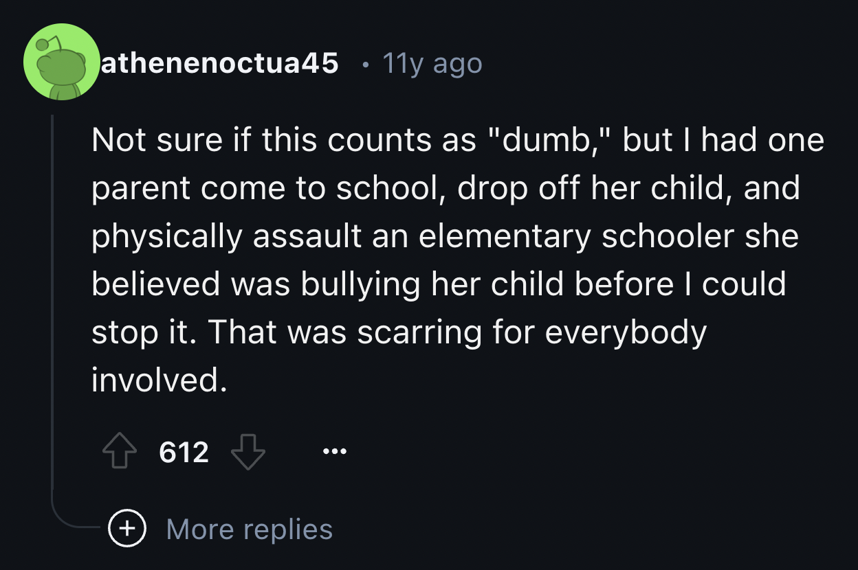 screenshot - athenenoctua45 11y ago . Not sure if this counts as "dumb," but I had one parent come to school, drop off her child, and physically assault an elementary schooler she believed was bullying her child before I could stop it. That was scarring f